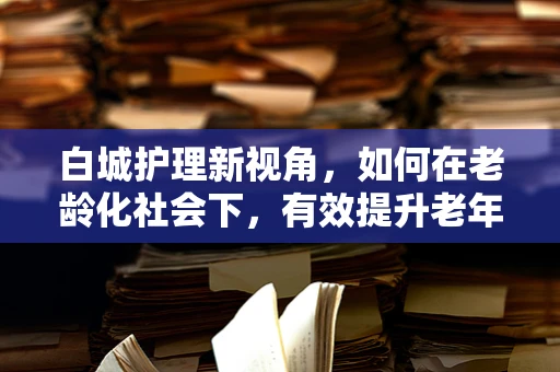 白城护理新视角，如何在老龄化社会下，有效提升老年患者的康复护理质量？