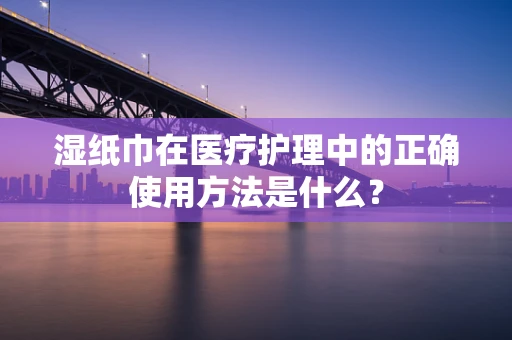 湿纸巾在医疗护理中的正确使用方法是什么？