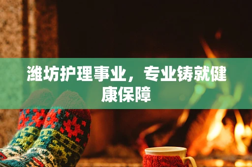 潍坊护理事业，专业铸就健康保障