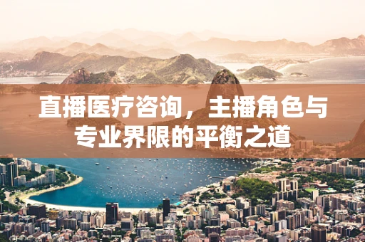 直播医疗咨询，主播角色与专业界限的平衡之道