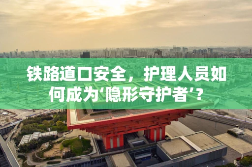 铁路道口安全，护理人员如何成为‘隐形守护者’？