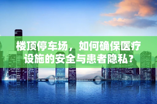 楼顶停车场，如何确保医疗设施的安全与患者隐私？