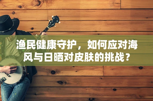 渔民健康守护，如何应对海风与日晒对皮肤的挑战？