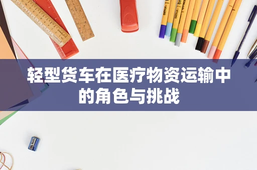 轻型货车在医疗物资运输中的角色与挑战