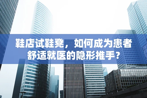 鞋店试鞋凳，如何成为患者舒适就医的隐形推手？