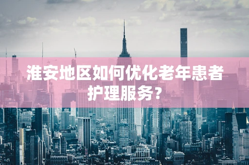 淮安地区如何优化老年患者护理服务？