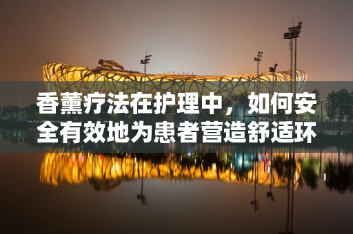香薰疗法在护理中，如何安全有效地为患者营造舒适环境？