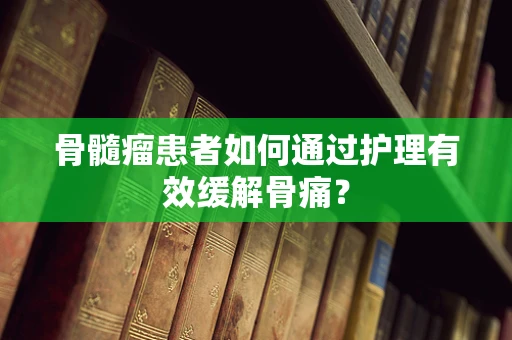 骨髓瘤患者如何通过护理有效缓解骨痛？