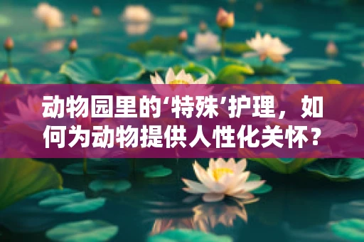 动物园里的‘特殊’护理，如何为动物提供人性化关怀？