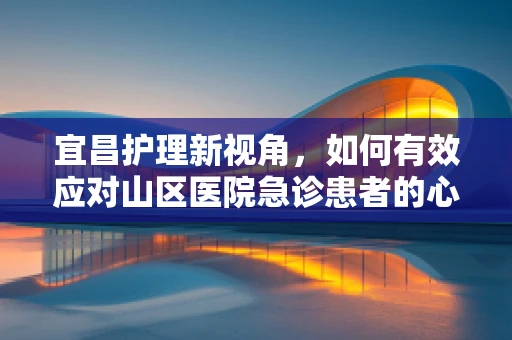 宜昌护理新视角，如何有效应对山区医院急诊患者的心理护理挑战？