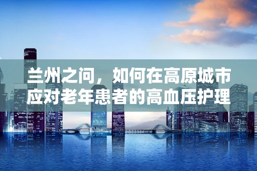 兰州之问，如何在高原城市应对老年患者的高血压护理挑战？