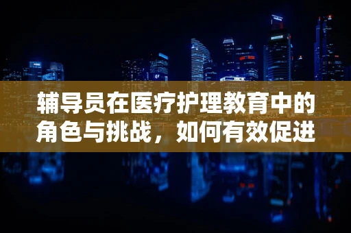 辅导员在医疗护理教育中的角色与挑战，如何有效促进医学生职业发展？