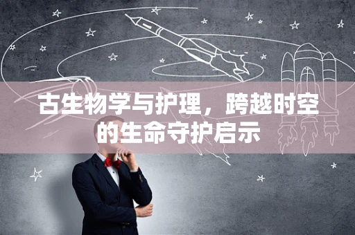 古生物学与护理，跨越时空的生命守护启示