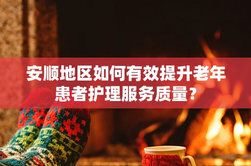 安顺地区如何有效提升老年患者护理服务质量？