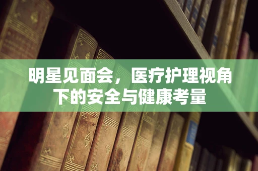 明星见面会，医疗护理视角下的安全与健康考量