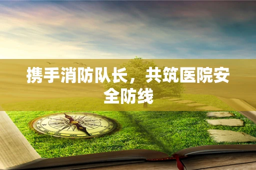 携手消防队长，共筑医院安全防线