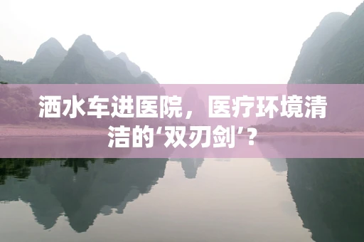 洒水车进医院，医疗环境清洁的‘双刃剑’？