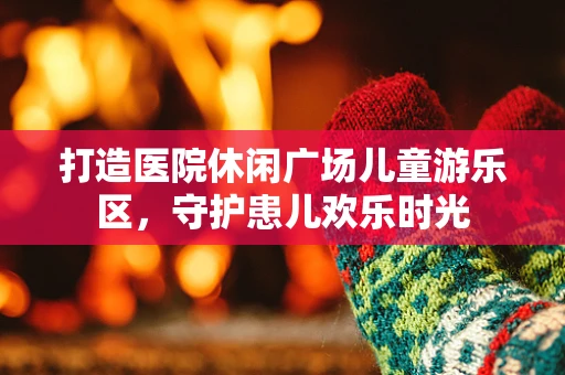 打造医院休闲广场儿童游乐区，守护患儿欢乐时光