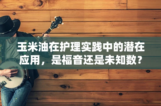 玉米油在护理实践中的潜在应用，是福音还是未知数？