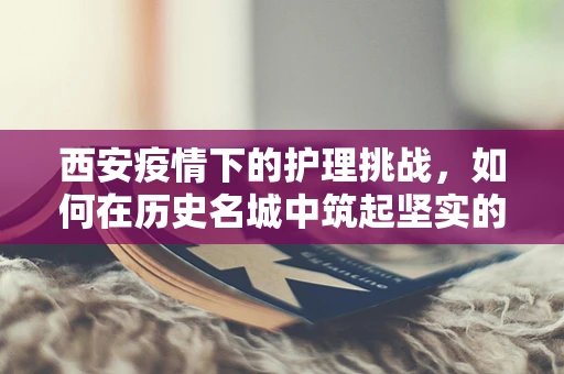 西安疫情下的护理挑战，如何在历史名城中筑起坚实的健康防线？