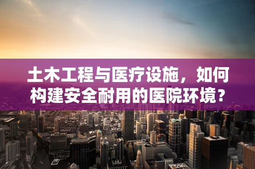 土木工程与医疗设施，如何构建安全耐用的医院环境？