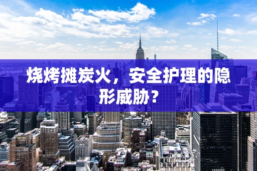 烧烤摊炭火，安全护理的隐形威胁？