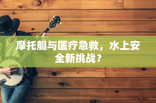 摩托艇与医疗急救，水上安全新挑战？