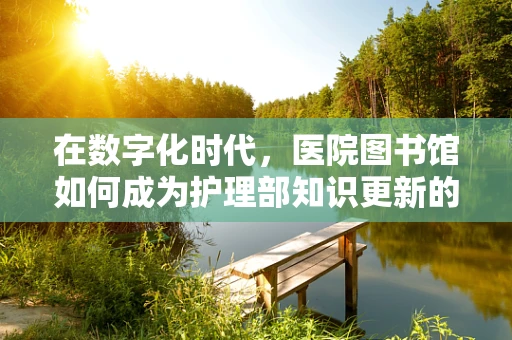 在数字化时代，医院图书馆如何成为护理部知识更新的‘智慧源泉’？