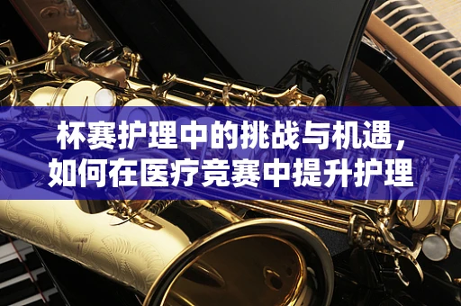 杯赛护理中的挑战与机遇，如何在医疗竞赛中提升护理质量？