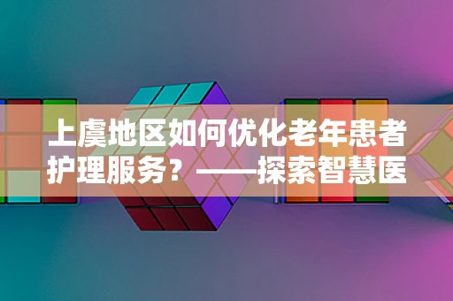 上虞地区如何优化老年患者护理服务？——探索智慧医疗的银发新篇章