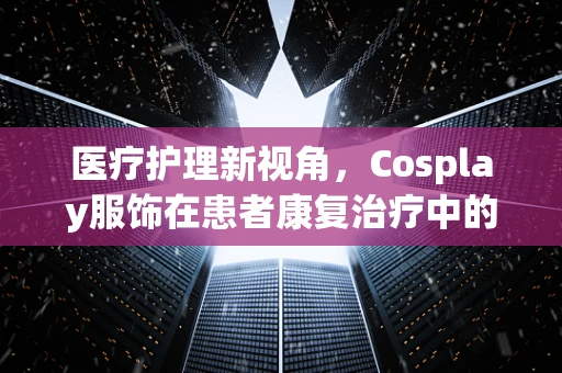 医疗护理新视角，Cosplay服饰在患者康复治疗中的角色与考量