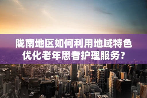 陇南地区如何利用地域特色优化老年患者护理服务？