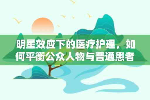 明星效应下的医疗护理，如何平衡公众人物与普通患者的需求？