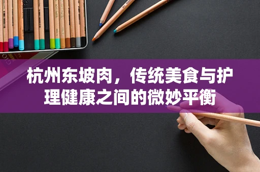 杭州东坡肉，传统美食与护理健康之间的微妙平衡