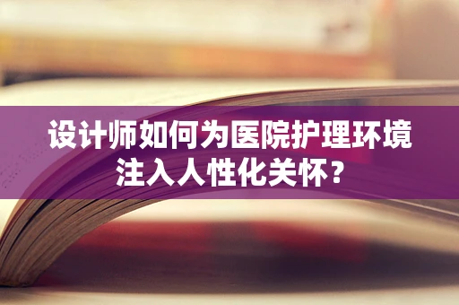 设计师如何为医院护理环境注入人性化关怀？