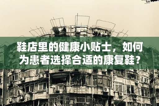 鞋店里的健康小贴士，如何为患者选择合适的康复鞋？