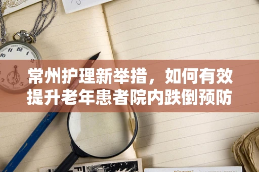 常州护理新举措，如何有效提升老年患者院内跌倒预防措施？
