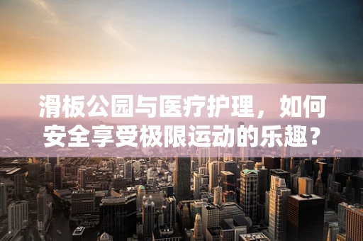 滑板公园与医疗护理，如何安全享受极限运动的乐趣？