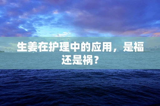 生姜在护理中的应用，是福还是祸？
