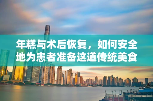 年糕与术后恢复，如何安全地为患者准备这道传统美食？