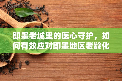 即墨老城里的医心守护，如何有效应对即墨地区老龄化带来的护理挑战？