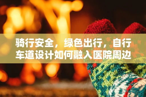 骑行安全，绿色出行，自行车道设计如何融入医院周边环境规划的考量？