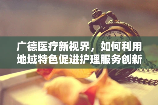 广德医疗新视界，如何利用地域特色促进护理服务创新？
