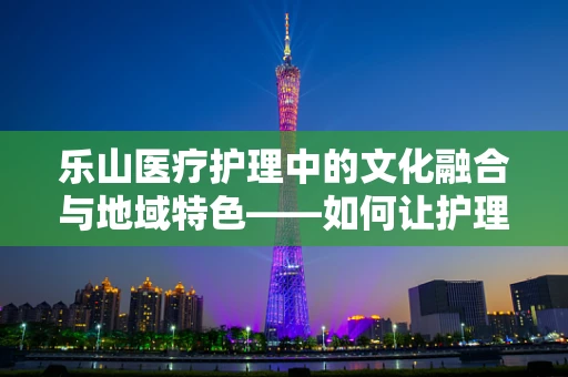乐山医疗护理中的文化融合与地域特色——如何让护理服务更贴合乐山民众心声？