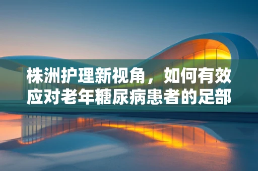 株洲护理新视角，如何有效应对老年糖尿病患者的足部护理挑战？