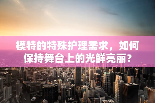 模特的特殊护理需求，如何保持舞台上的光鲜亮丽？