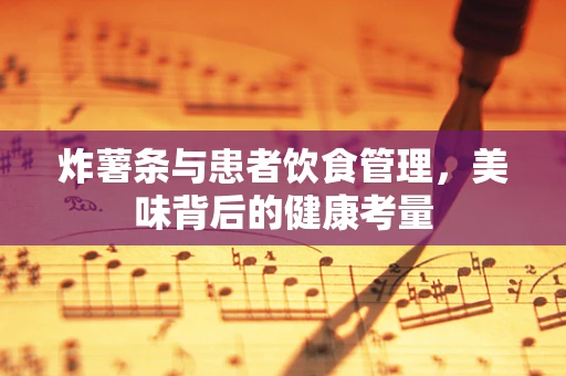 炸薯条与患者饮食管理，美味背后的健康考量