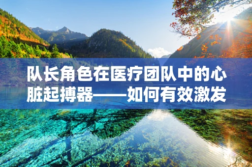 队长角色在医疗团队中的心脏起搏器——如何有效激发团队凝聚力与效率？