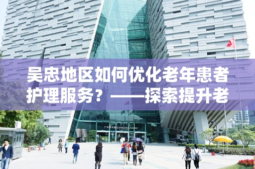 吴忠地区如何优化老年患者护理服务？——探索提升老年人就医体验的路径