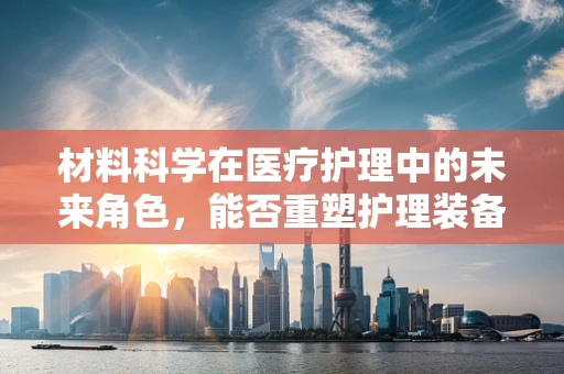 材料科学在医疗护理中的未来角色，能否重塑护理装备的轻量化与智能化？